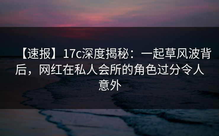 【速报】17c深度揭秘:一起草风波背后,网红在私人会所的角色过分令人意外 【速报】17c深度揭秘:一起草风波背后,网红在私人会所的角色过分令人意外