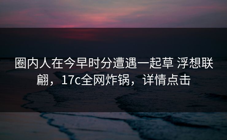 圈内人在今早时分遭遇一起草 浮想联翩,17c全网炸锅,详情点击 圈内人在今早时分遭遇一起草 浮想联翩,17c全网炸锅,详情点击