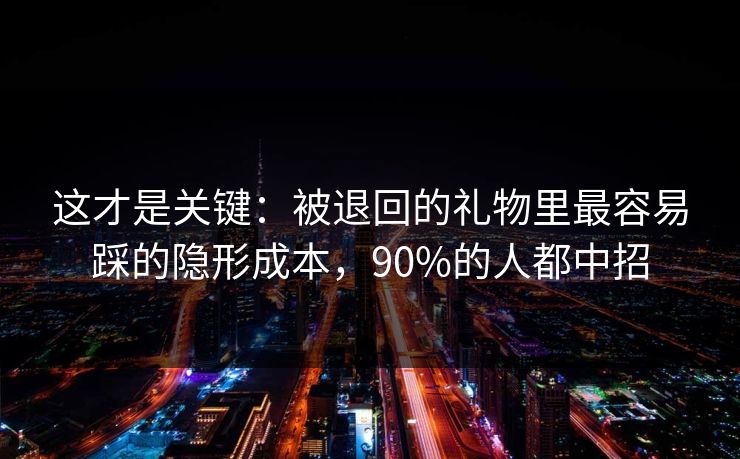 这才是关键：被退回的礼物里最容易踩的隐形成本，90%的人都中招
