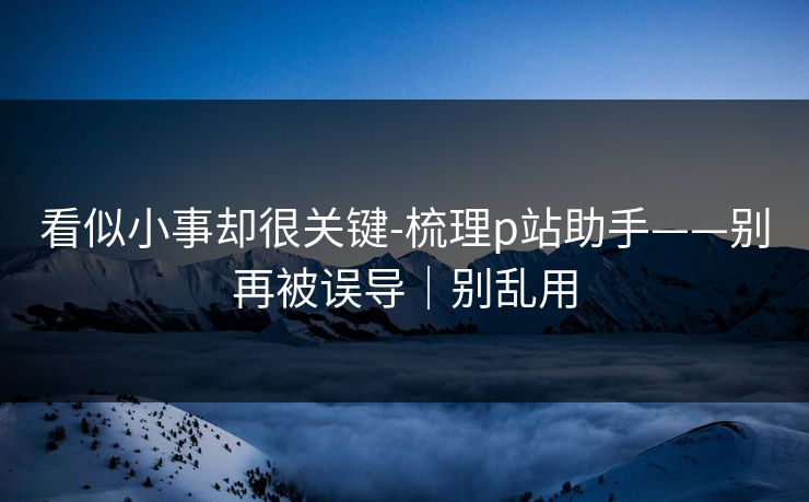 看似小事却很关键-梳理p站助手——别再被误导｜别乱用