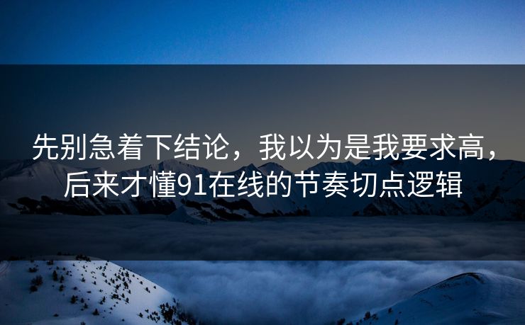 先别急着下结论，我以为是我要求高，后来才懂91在线的节奏切点逻辑
