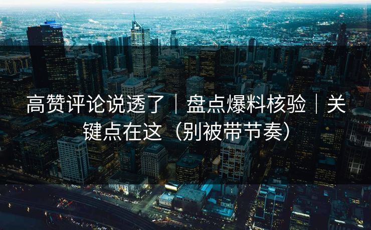 高赞评论说透了｜盘点爆料核验｜关键点在这（别被带节奏）