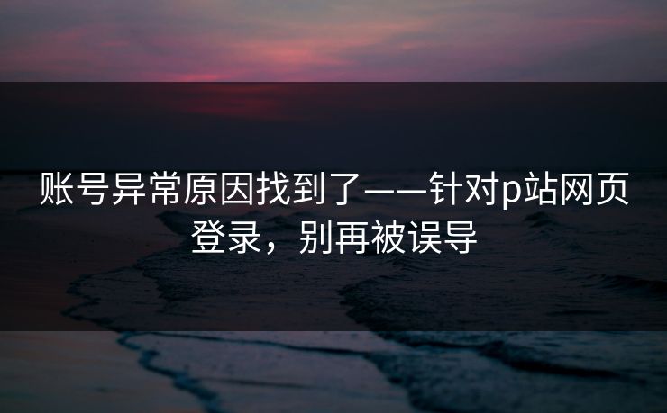 账号异常原因找到了——针对p站网页登录，别再被误导