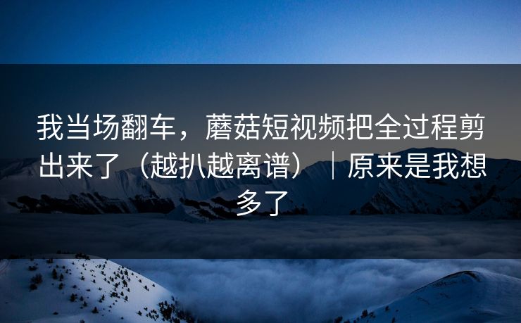 我当场翻车，蘑菇短视频把全过程剪出来了（越扒越离谱）｜原来是我想多了