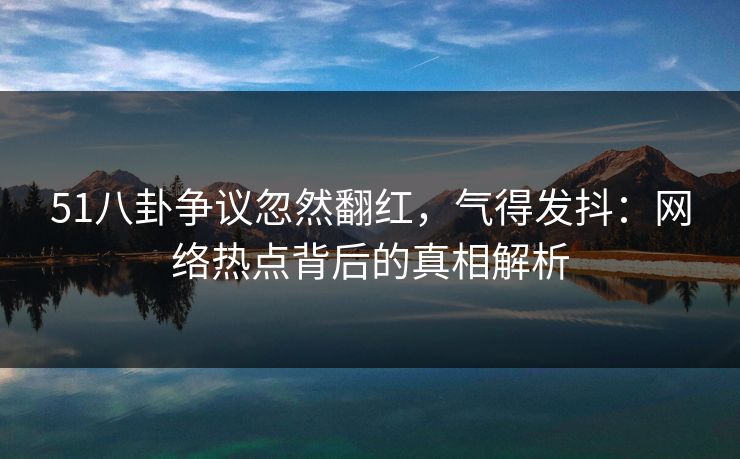 51八卦争议忽然翻红,气得发抖:网络热点背后的真相解析 51八卦争议忽然翻红,气得发抖:网络热点背后的真相解析